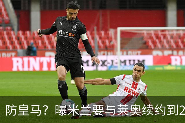 防皇马？曝米兰要与莱奥续约到2027 违约金升到2亿